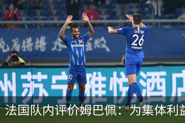 法国队内评价姆巴佩：为集体利益着想，是真正的团队领袖和榜样